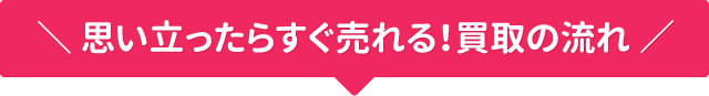 思い立ったらすぐ売れる!買取の流れ